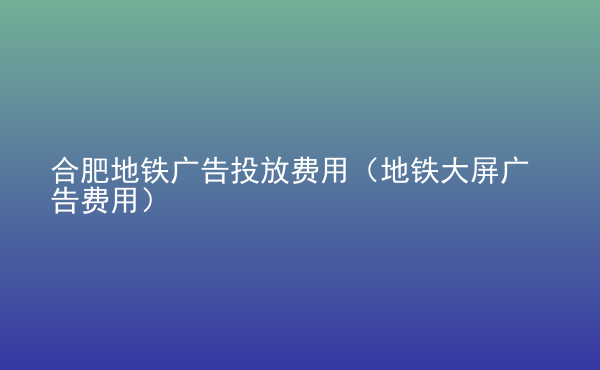  合肥地鐵廣告投放費(fèi)用（地鐵大屏廣告費(fèi)用）