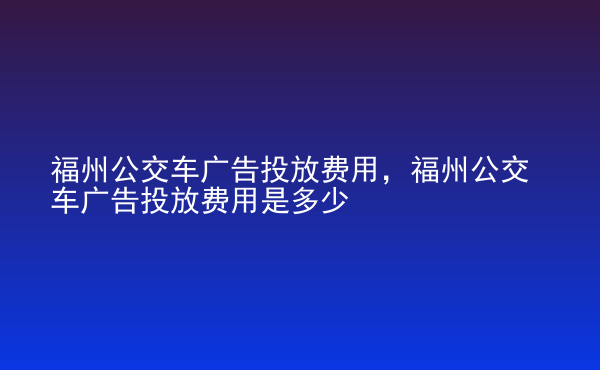  福州公交車廣告投放費用，福州公交車廣告投放費用是多少